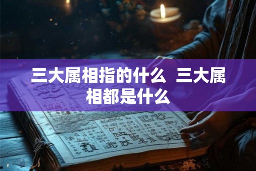 三大属相指的什么  三大属相都是什么