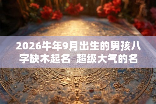 2026牛年9月出生的男孩八字缺木起名 超级大气的名字推荐 2026牛年9月出生的男孩八字缺木起名 超级大气的名字推荐