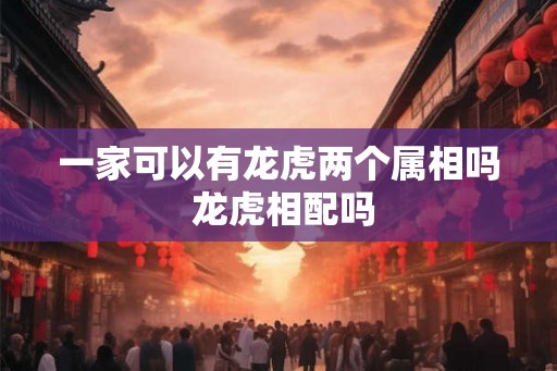 一家可以有龙虎两个属相吗 龙虎相配吗