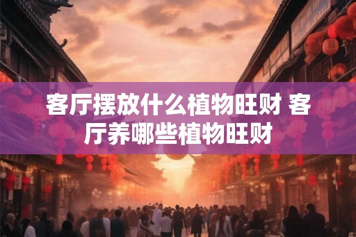 客厅摆放什么植物旺财 客厅养哪些植物旺财