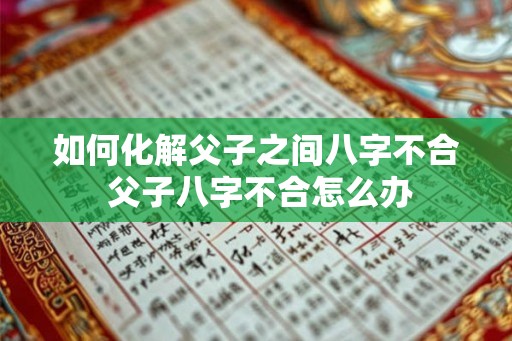 如何化解父子之间八字不合 父子八字不合怎么办