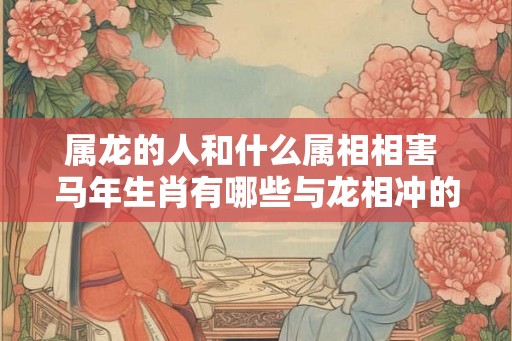 属龙的人和什么属相相害 马年生肖有哪些与龙相冲的