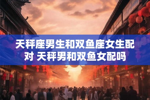 天秤座男生和双鱼座女生配对 天秤男和双鱼女配吗