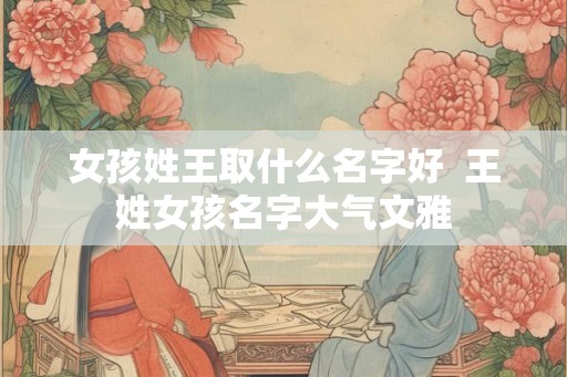 女孩姓王取什么名字好  王姓女孩名字大气文雅