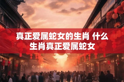 真正爱属蛇女的生肖 什么生肖真正爱属蛇女