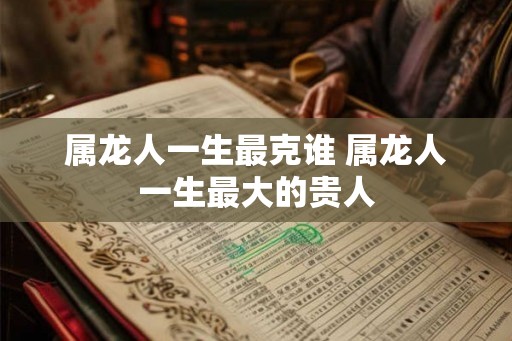 属龙人一生最克谁 属龙人一生最大的贵人 属龙人一生最克谁 属龙人一生最大的贵人