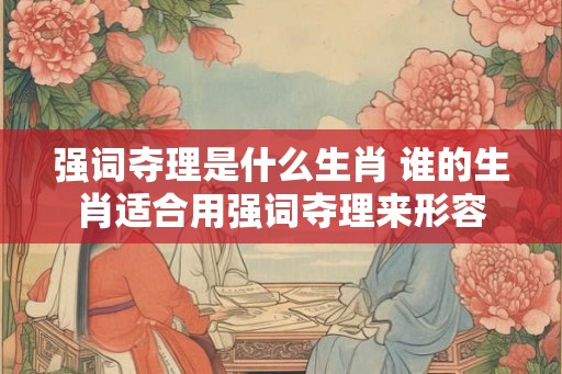 强词夺理是什么生肖 谁的生肖适合用强词夺理来形容