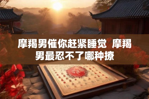 摩羯男催你赶紧睡觉  摩羯男最忍不了哪种撩