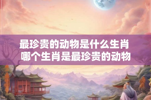 最珍贵的动物是什么生肖 哪个生肖是最珍贵的动物