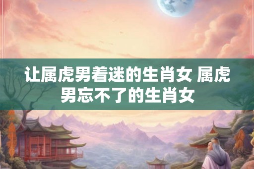 让属虎男着迷的生肖女 属虎男忘不了的生肖女