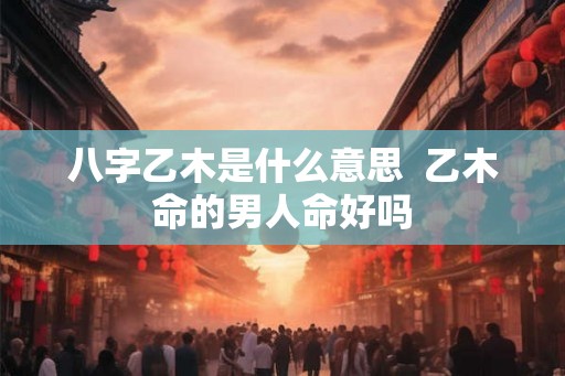 八字乙木是什么意思 乙木命的男人命好吗 八字乙木是什么意思 乙木命的男人命好吗