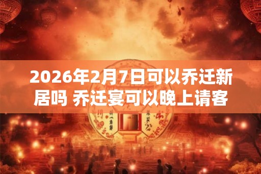2026年2月7日可以乔迁新居吗 乔迁宴可以晚上请客吗