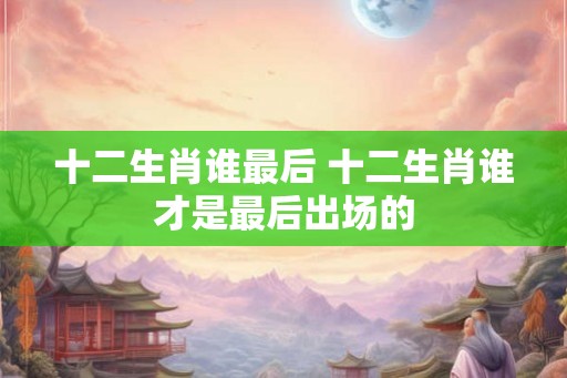 十二生肖谁最后 十二生肖谁才是最后出场的 十二生肖谁最后 十二生肖谁才是最后出场的