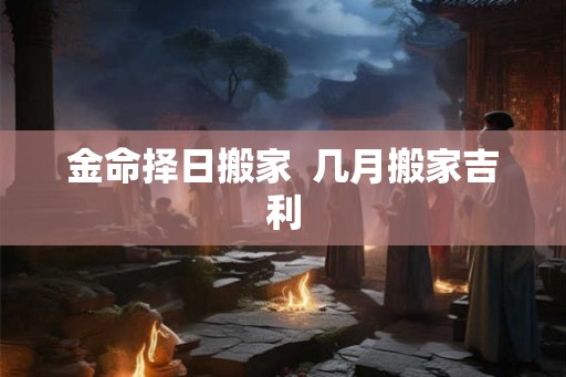 金命择日搬家 几月搬家吉利 金命择日搬家 几月搬家吉利