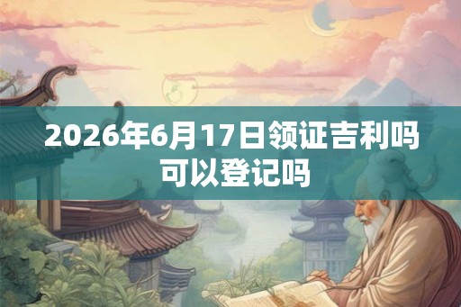 2026年6月17日领证吉利吗 可以登记吗