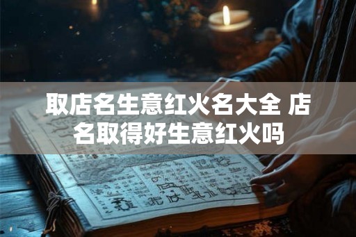 取店名生意红火名大全 店名取得好生意红火吗 取店名生意红火名大全 店名取得好生意红火吗