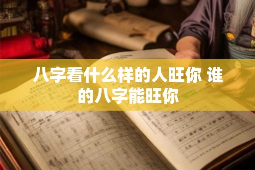 八字看什么样的人旺你 谁的八字能旺你 八字看什么样的人旺你 谁的八字能旺你