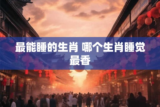 最能睡的生肖 哪个生肖睡觉最香