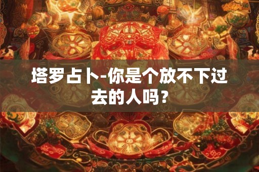 塔罗占卜-你是个放不下过去的人吗？