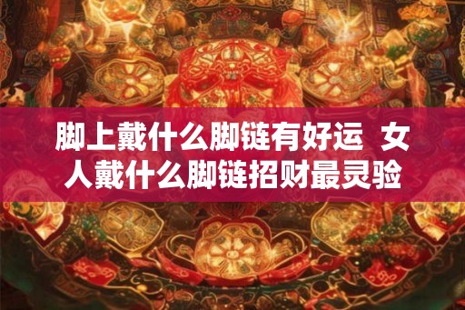 脚上戴什么脚链有好运  女人戴什么脚链招财最灵验