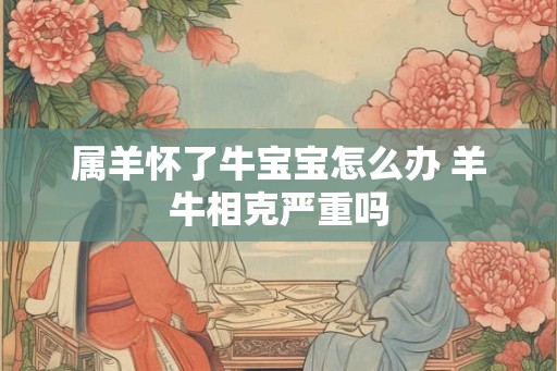 属羊怀了牛宝宝怎么办 羊牛相克严重吗 属羊怀了牛宝宝怎么办 羊牛相克严重吗