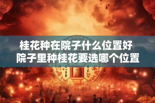 桂花种在院子什么位置好 院子里种桂花要选哪个位置好 桂花种在院子什么位置好 院子里种桂花要选哪个位置好