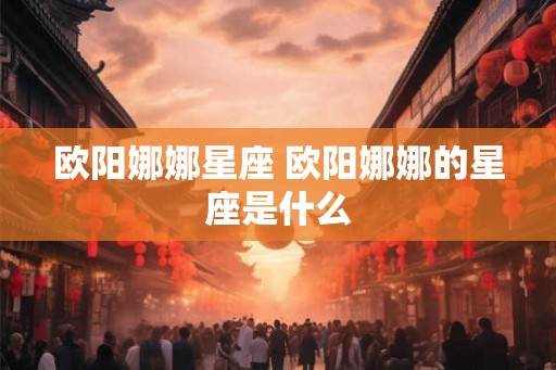 欧阳娜娜星座 欧阳娜娜的星座是什么 欧阳娜娜星座 欧阳娜娜的星座是什么