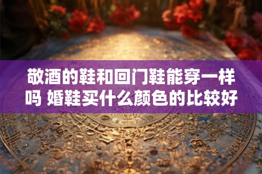 敬酒的鞋和回门鞋能穿一样吗 婚鞋买什么颜色的比较好 敬酒的鞋和回门鞋能穿一样吗 婚鞋买什么颜色的比较好