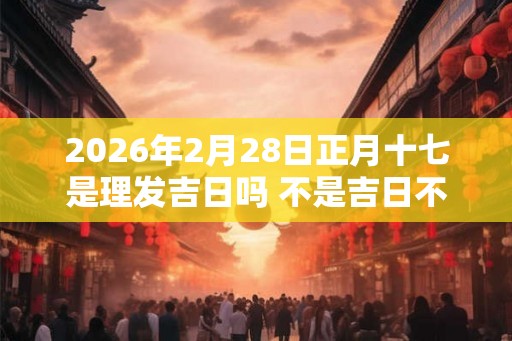 2026年2月28日正月十七是理发吉日吗 不是吉日不宜