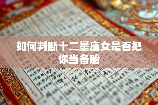 如何判断十二星座女是否把你当备胎 如何判断十二星座女是否把你当备胎