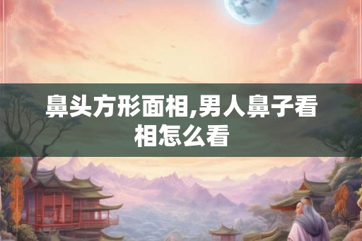 鼻头方形面相,男人鼻子看相怎么看