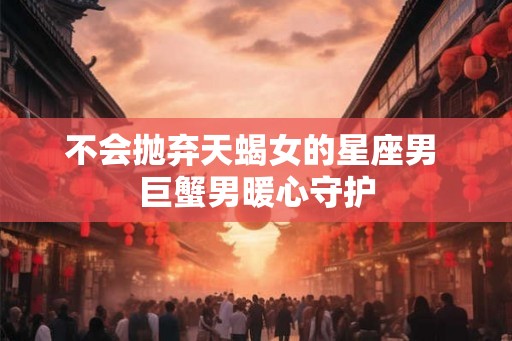 不会抛弃天蝎女的星座男 巨蟹男暖心守护