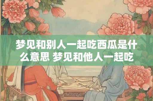 梦见和别人一起吃西瓜是什么意思 梦见和他人一起吃西瓜代表什么