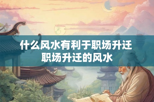 什么风水有利于职场升迁 职场升迁的风水 什么风水有利于职场升迁 职场升迁的风水