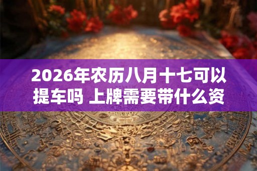 2026年农历八月十七可以提车吗 上牌需要带什么资料