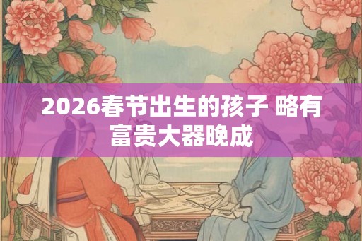 2026春节出生的孩子 略有富贵大器晚成
