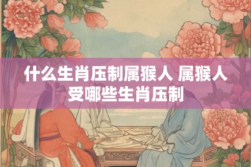 什么生肖压制属猴人 属猴人受哪些生肖压制