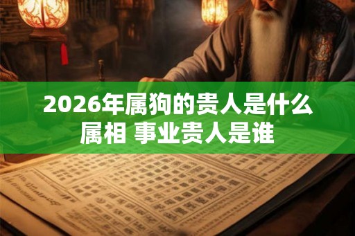 2026年属狗的贵人是什么属相 事业贵人是谁 2026年属狗的贵人是什么属相 事业贵人是谁