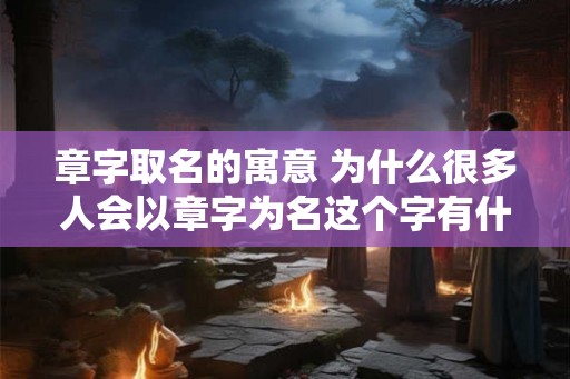 章字取名的寓意 为什么很多人会以章字为名这个字有什么特别的意义