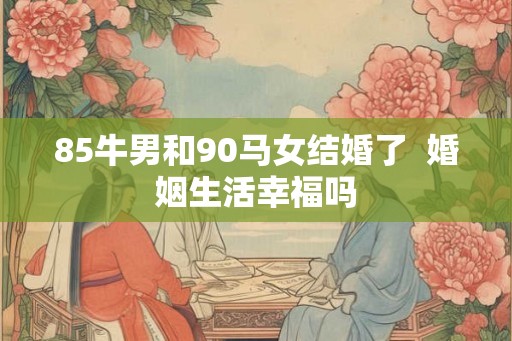 85牛男和90马女结婚了 婚姻生活幸福吗 85牛男和90马女结婚了 婚姻生活幸福吗