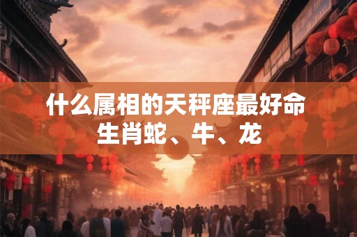 什么属相的天秤座最好命 生肖蛇、牛、龙 什么属相的天秤座最好命 生肖蛇、牛、龙