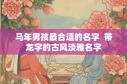 马年男孩最合适的名字 带龙字的古风淡雅名字 马年男孩最合适的名字 带龙字的古风淡雅名字