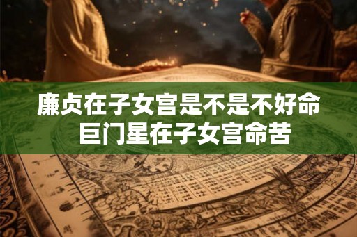 廉贞在子女宫是不是不好命 巨门星在子女宫命苦 廉贞在子女宫是不是不好命 巨门星在子女宫命苦