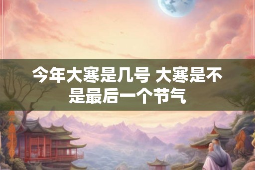 今年大寒是几号 大寒是不是最后一个节气
