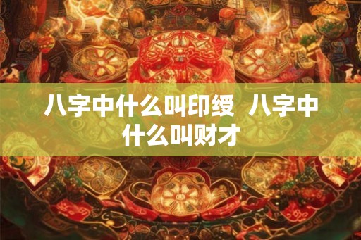 八字中什么叫印绶 八字中什么叫财才 八字中什么叫印绶 八字中什么叫财才