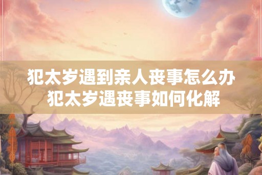 犯太岁遇到亲人丧事怎么办 犯太岁遇丧事如何化解