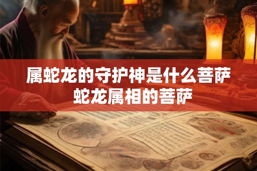属蛇龙的守护神是什么菩萨  蛇龙属相的菩萨
