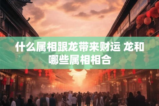 什么属相跟龙带来财运 龙和哪些属相相合 什么属相跟龙带来财运 龙和哪些属相相合