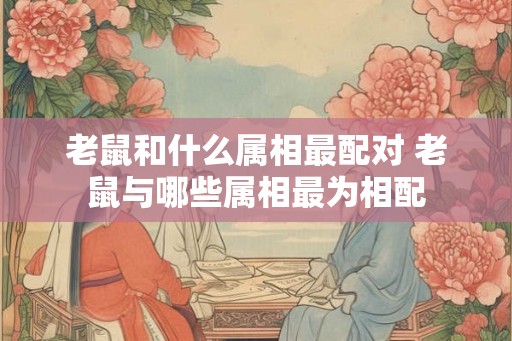 老鼠和什么属相最配对 老鼠与哪些属相最为相配