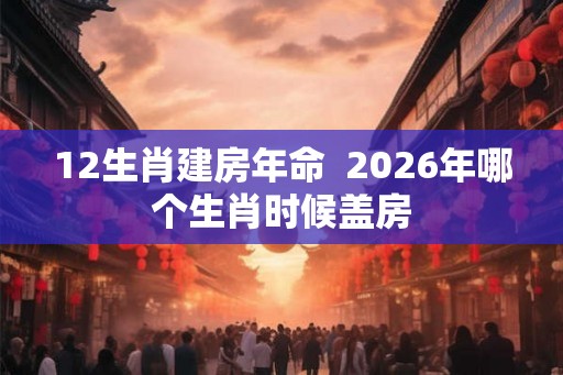 12生肖建房年命 2026年哪个生肖时候盖房 12生肖建房年命 2026年哪个生肖时候盖房
